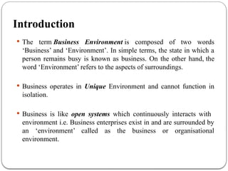 Introduction
 The term Business Environment is composed of two words
‘Business’ and ‘Environment’. In simple terms, the state in which a
person remains busy is known as business. On the other hand, the
word ‘Environment’ refers to the aspects of surroundings.
 Business operates in Unique Environment and cannot function in
isolation.
 Business is like open systems which continuously interacts with
environment i.e. Business enterprises exist in and are surrounded by
an ‘environment’ called as the business or organisational
environment.
 