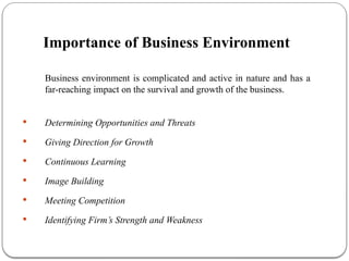 Importance of Business Environment
Business environment is complicated and active in nature and has a
far-reaching impact on the survival and growth of the business.
 Determining Opportunities and Threats
 Giving Direction for Growth
 Continuous Learning
 Image Building
 Meeting Competition
 Identifying Firm’s Strength and Weakness
 