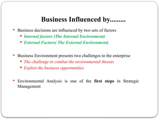 Business Influenced by.........
 Business decisions are influenced by two sets of factors
 Internal factors (The Internal Environment)
 External Factors( The External Environment)
 Business Environment presents two challenges to the enterprise
 The challenge to combat the environmental threats
 Exploit the business opportunities
 Environmental Analysis is one of the first steps in Strategic
Management
 