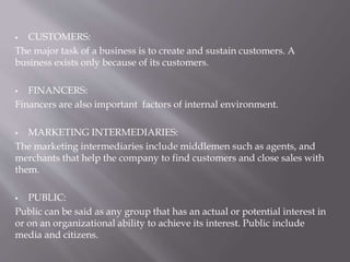  CUSTOMERS:
The major task of a business is to create and sustain customers. A
business exists only because of its customers.
 FINANCERS:
Financers are also important factors of internal environment.
 MARKETING INTERMEDIARIES:
The marketing intermediaries include middlemen such as agents, and
merchants that help the company to find customers and close sales with
them.
 PUBLIC:
Public can be said as any group that has an actual or potential interest in
or on an organizational ability to achieve its interest. Public include
media and citizens.
 