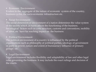  Economic Environment:
It refers to the aggregate of the nature of economic system of the country,
business cycles, the socio-economic infrastructure etc.
 Social Environment:
The social dimension or environment of a nation determines the value system
of the society which ,in turns affects the functioning of the business.
Sociological factors such as costs structure, customs and conventions, mobility
of labor, etc have far reaching impact on the business.
 Political Environment:
The political environment of a country is influenced by the political
organizations such as philosophy of political parties, ideology of government
or party in power, nature and extent of bureaucracy influence of primary
groups etc.
 Legal Environment:
Legal environment includes flexibility and adaptability of law and other legal
rules governing the business. It may include the exact rulings and decision of
the courts.
 