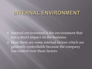  Internal environment is the environment that
has a direct impact on the business.
 Here there are some internal factors which are
generally controllable because the company
has control over these factors.
 