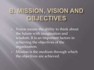  Vision means the ability to think about
the future with imagination and
wisdom. It is an important factors in
achieving the objectives of the
organization.
 Mission is the medium through which
the objectives are achieved.
 
