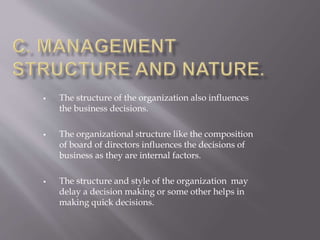  The structure of the organization also influences
the business decisions.
 The organizational structure like the composition
of board of directors influences the decisions of
business as they are internal factors.
 The structure and style of the organization may
delay a decision making or some other helps in
making quick decisions.
 