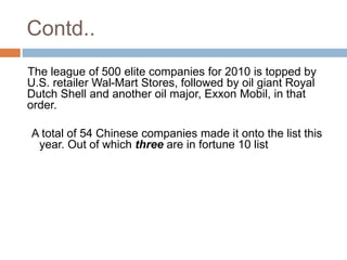 Contd.. 
The league of 500 elite companies for 2010 is topped by 
U.S. retailer Wal-Mart Stores, followed by oil giant Royal 
Dutch Shell and another oil major, Exxon Mobil, in that 
order. 
A total of 54 Chinese companies made it onto the list this 
year. Out of which three are in fortune 10 list 
 