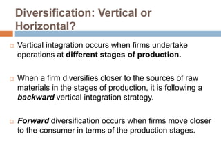 Diversification: Vertical or 
Horizontal? 
 Vertical integration occurs when firms undertake 
operations at different stages of production. 
 When a firm diversifies closer to the sources of raw 
materials in the stages of production, it is following a 
backward vertical integration strategy. 
 Forward diversification occurs when firms move closer 
to the consumer in terms of the production stages. 
 