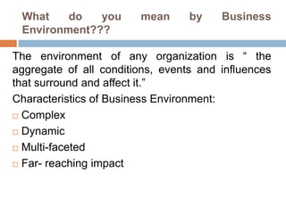 What do you mean by Business 
Environment??? 
The environment of any organization is “ the 
aggregate of all conditions, events and influences 
that surround and affect it.” 
Characteristics of Business Environment: 
 Complex 
 Dynamic 
 Multi-faceted 
 Far- reaching impact 
 
