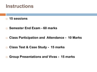 Instructions 
 15 sessions 
 Semester End Exam - 60 marks 
 Class Participation and Attendance - 10 Marks 
 Class Test & Case Study - 15 marks 
 Group Presentations and Vivas - 15 marks 
 