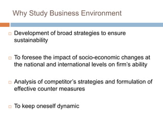 Why Study Business Environment 
 Development of broad strategies to ensure 
sustainability 
 To foresee the impact of socio-economic changes at 
the national and international levels on firm’s ability 
 Analysis of competitor’s strategies and formulation of 
effective counter measures 
 To keep oneself dynamic 
 