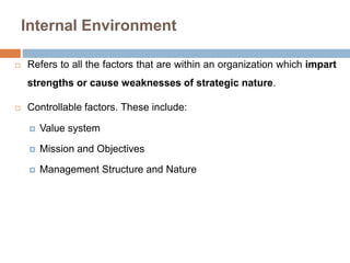 Internal Environment 
 Refers to all the factors that are within an organization which impart 
strengths or cause weaknesses of strategic nature. 
 Controllable factors. These include: 
 Value system 
 Mission and Objectives 
 Management Structure and Nature 
 