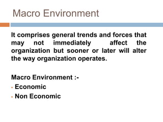 Macro Environment 
It comprises general trends and forces that 
may not immediately affect the 
organization but sooner or later will alter 
the way organization operates. 
Macro Environment :- 
 Economic 
 Non Economic 
 