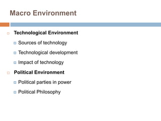 Macro Environment 
 Technological Environment 
 Sources of technology 
 Technological development 
 Impact of technology 
 Political Environment 
 Political parties in power 
 Political Philosophy 
 