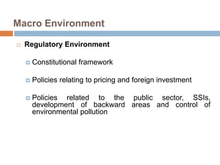 Macro Environment 
 Regulatory Environment 
 Constitutional framework 
 Policies relating to pricing and foreign investment 
 Policies related to the public sector, SSIs, 
development of backward areas and control of 
environmental pollution 
 