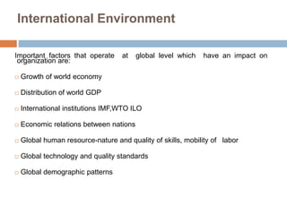 International Environment 
Important factors that operate at global level which have an impact on 
organization are: 
 Growth of world economy 
 Distribution of world GDP 
 International institutions IMF,WTO ILO 
 Economic relations between nations 
 Global human resource-nature and quality of skills, mobility of labor 
 Global technology and quality standards 
 Global demographic patterns 
 