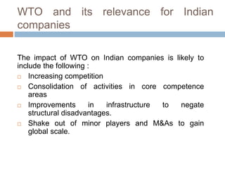 WTO and its relevance for Indian 
companies 
The impact of WTO on Indian companies is likely to 
include the following : 
 Increasing competition 
 Consolidation of activities in core competence 
areas 
 Improvements in infrastructure to negate 
structural disadvantages. 
 Shake out of minor players and M&As to gain 
global scale. 
 