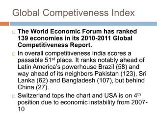 Global Competiveness Index 
 The World Economic Forum has ranked 
139 economies in its 2010-2011 Global 
Competitiveness Report. 
 In overall competitiveness India scores a 
passable 51st place. It ranks notably ahead of 
Latin America’s powerhouse Brazil (58) and 
way ahead of its neighbors Pakistan (123), Sri 
Lanka (62) and Bangladesh (107), but behind 
China (27). 
 Switzerland tops the chart and USA is on 4th 
position due to economic instability from 2007- 
10 
 
