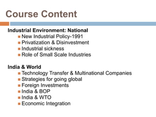 Course Content 
Industrial Environment: National 
 New Industrial Policy-1991 
 Privatization & Disinvestment 
 Industrial sickness 
 Role of Small Scale Industries 
India & World 
 Technology Transfer & Multinational Companies 
 Strategies for going global 
 Foreign Investments 
 India & BOP 
 India & WTO 
 Economic Integration 
 