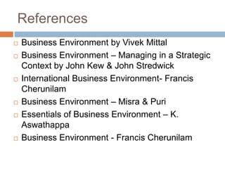 References 
 Business Environment by Vivek Mittal 
 Business Environment – Managing in a Strategic 
Context by John Kew & John Stredwick 
 International Business Environment- Francis 
Cherunilam 
 Business Environment – Misra & Puri 
 Essentials of Business Environment – K. 
Aswathappa 
 Business Environment - Francis Cherunilam 
 