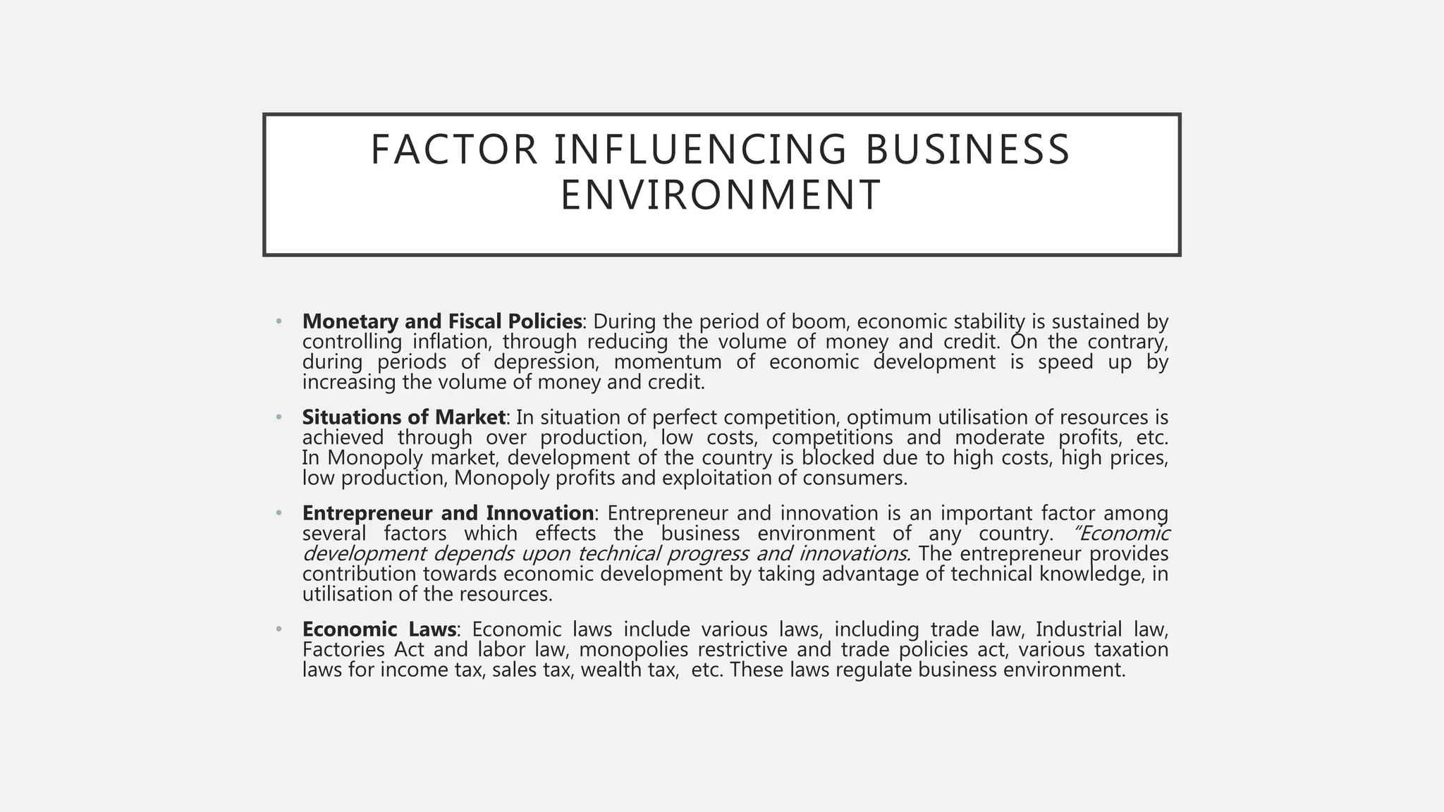 FACTOR INFLUENCING BUSINESS
ENVIRONMENT
• Monetary and Fiscal Policies: During the period of boom, economic stability is sustained by
controlling inflation, through reducing the volume of money and credit. On the contrary,
during periods of depression, momentum of economic development is speed up by
increasing the volume of money and credit.
• Situations of Market: In situation of perfect competition, optimum utilisation of resources is
achieved through over production, low costs, competitions and moderate profits, etc.
In Monopoly market, development of the country is blocked due to high costs, high prices,
low production, Monopoly profits and exploitation of consumers.
• Entrepreneur and Innovation: Entrepreneur and innovation is an important factor among
several factors which effects the business environment of any country. “Economic
development depends upon technical progress and innovations. The entrepreneur provides
contribution towards economic development by taking advantage of technical knowledge, in
utilisation of the resources.
• Economic Laws: Economic laws include various laws, including trade law, Industrial law,
Factories Act and labor law, monopolies restrictive and trade policies act, various taxation
laws for income tax, sales tax, wealth tax, etc. These laws regulate business environment.
 