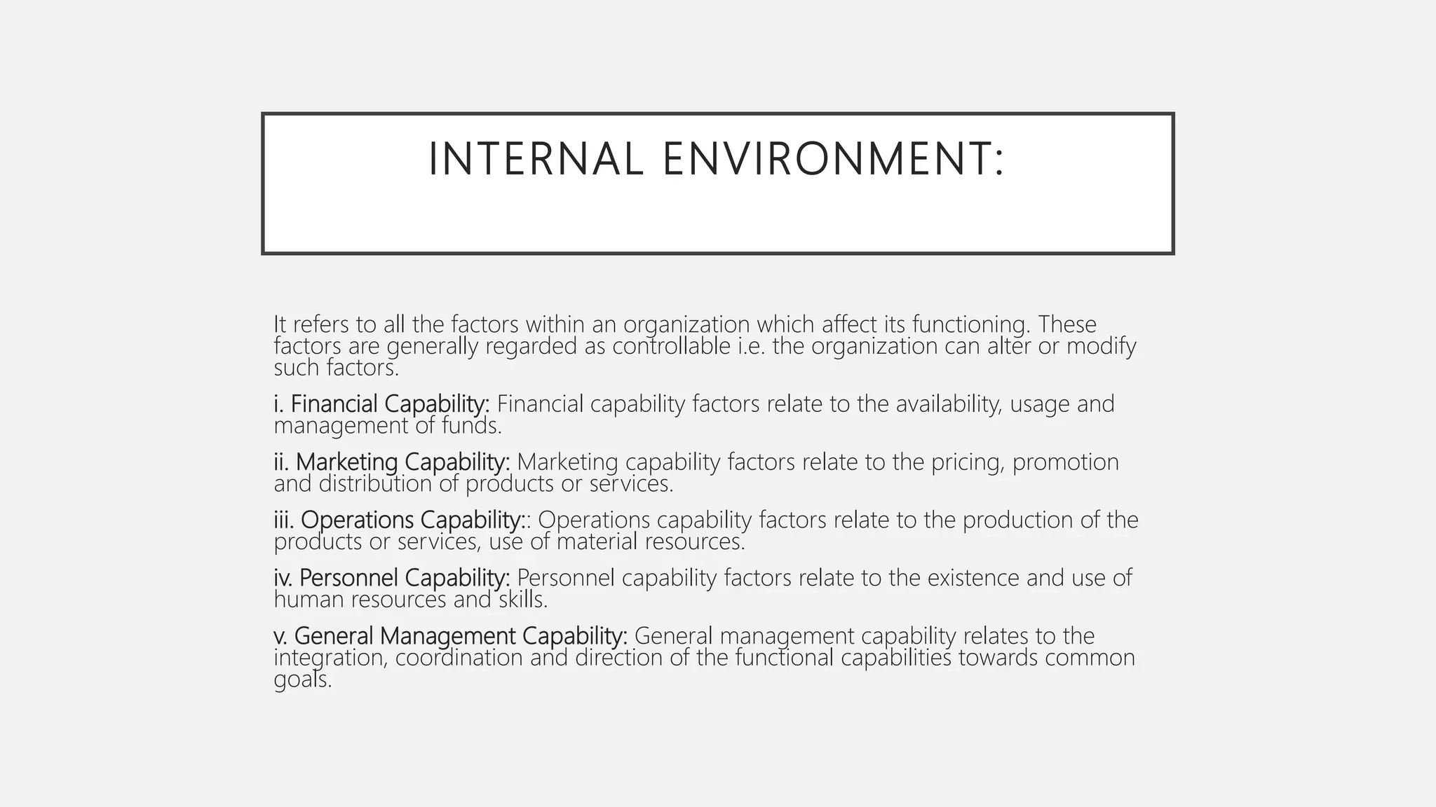 INTERNAL ENVIRONMENT:
It refers to all the factors within an organization which affect its functioning. These
factors are generally regarded as controllable i.e. the organization can alter or modify
such factors.
i. Financial Capability: Financial capability factors relate to the availability, usage and
management of funds.
ii. Marketing Capability: Marketing capability factors relate to the pricing, promotion
and distribution of products or services.
iii. Operations Capability:: Operations capability factors relate to the production of the
products or services, use of material resources.
iv. Personnel Capability: Personnel capability factors relate to the existence and use of
human resources and skills.
v. General Management Capability: General management capability relates to the
integration, coordination and direction of the functional capabilities towards common
goals.
 