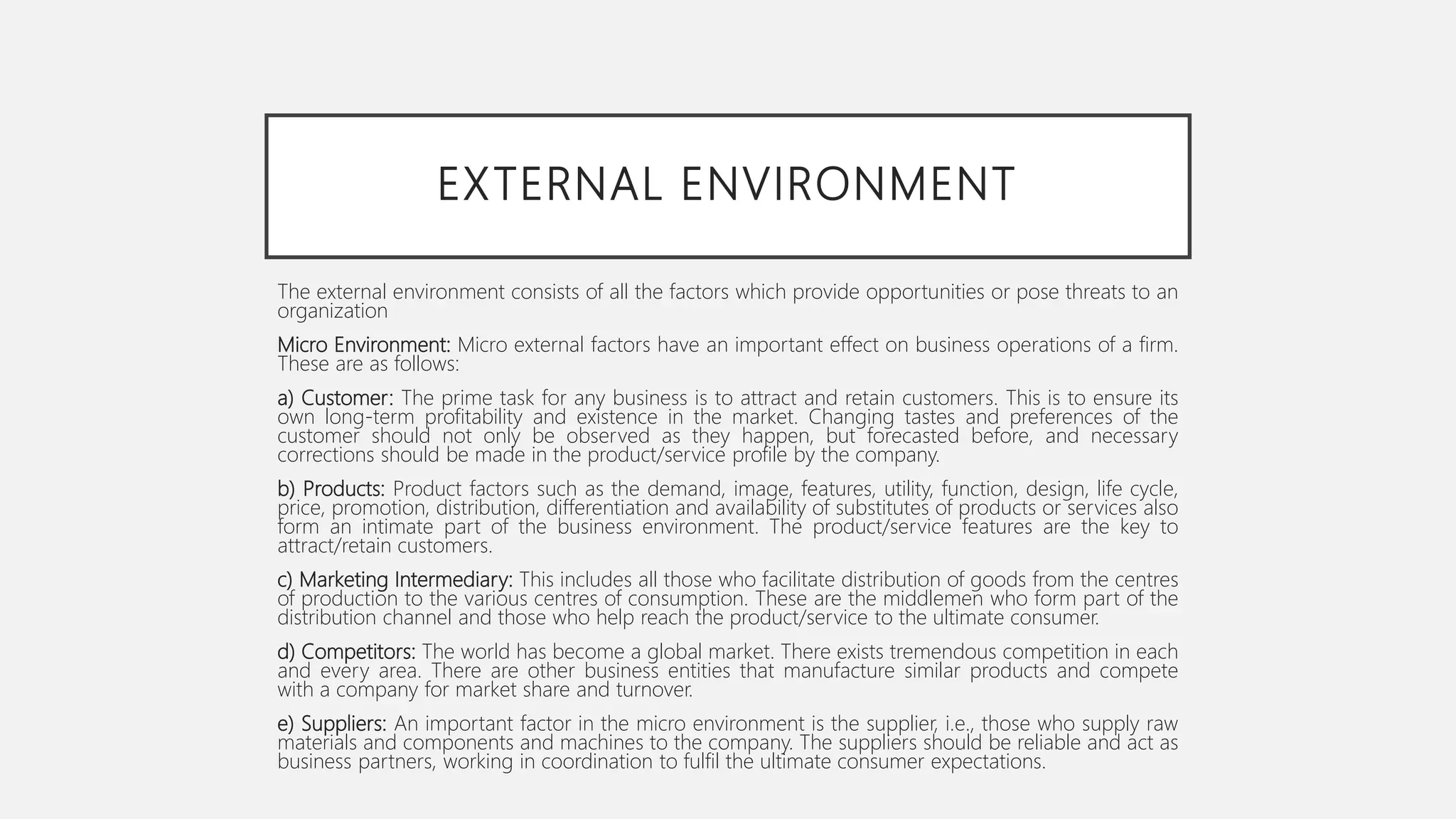 EXTERNAL ENVIRONMENT
The external environment consists of all the factors which provide opportunities or pose threats to an
organization
Micro Environment: Micro external factors have an important effect on business operations of a firm.
These are as follows:
a) Customer: The prime task for any business is to attract and retain customers. This is to ensure its
own long-term profitability and existence in the market. Changing tastes and preferences of the
customer should not only be observed as they happen, but forecasted before, and necessary
corrections should be made in the product/service profile by the company.
b) Products: Product factors such as the demand, image, features, utility, function, design, life cycle,
price, promotion, distribution, differentiation and availability of substitutes of products or services also
form an intimate part of the business environment. The product/service features are the key to
attract/retain customers.
c) Marketing Intermediary: This includes all those who facilitate distribution of goods from the centres
of production to the various centres of consumption. These are the middlemen who form part of the
distribution channel and those who help reach the product/service to the ultimate consumer.
d) Competitors: The world has become a global market. There exists tremendous competition in each
and every area. There are other business entities that manufacture similar products and compete
with a company for market share and turnover.
e) Suppliers: An important factor in the micro environment is the supplier, i.e., those who supply raw
materials and components and machines to the company. The suppliers should be reliable and act as
business partners, working in coordination to fulfil the ultimate consumer expectations.
 