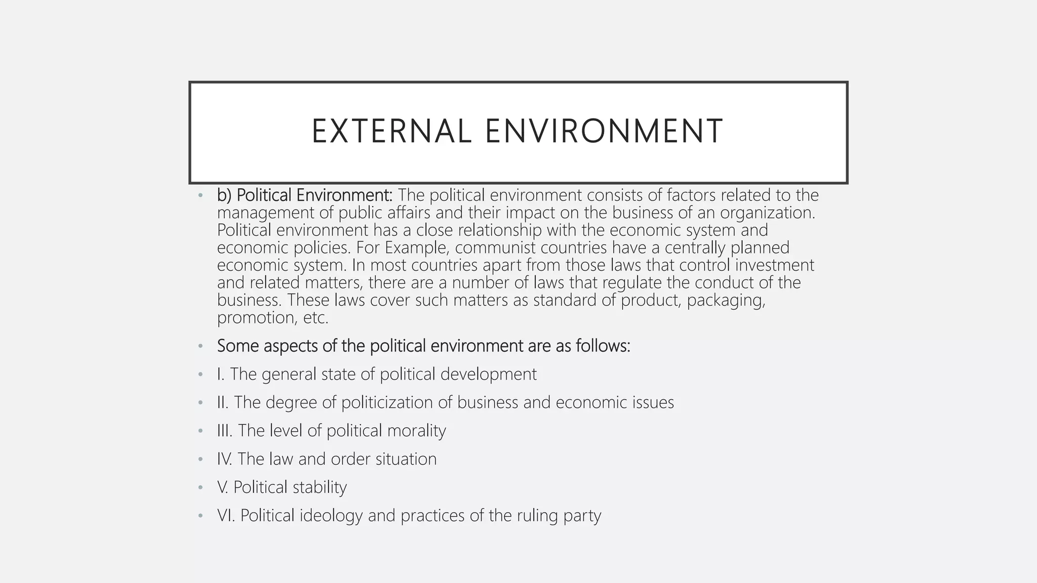 EXTERNAL ENVIRONMENT
• b) Political Environment: The political environment consists of factors related to the
management of public affairs and their impact on the business of an organization.
Political environment has a close relationship with the economic system and
economic policies. For Example, communist countries have a centrally planned
economic system. In most countries apart from those laws that control investment
and related matters, there are a number of laws that regulate the conduct of the
business. These laws cover such matters as standard of product, packaging,
promotion, etc.
• Some aspects of the political environment are as follows:
• I. The general state of political development
• II. The degree of politicization of business and economic issues
• III. The level of political morality
• IV. The law and order situation
• V. Political stability
• VI. Political ideology and practices of the ruling party
 