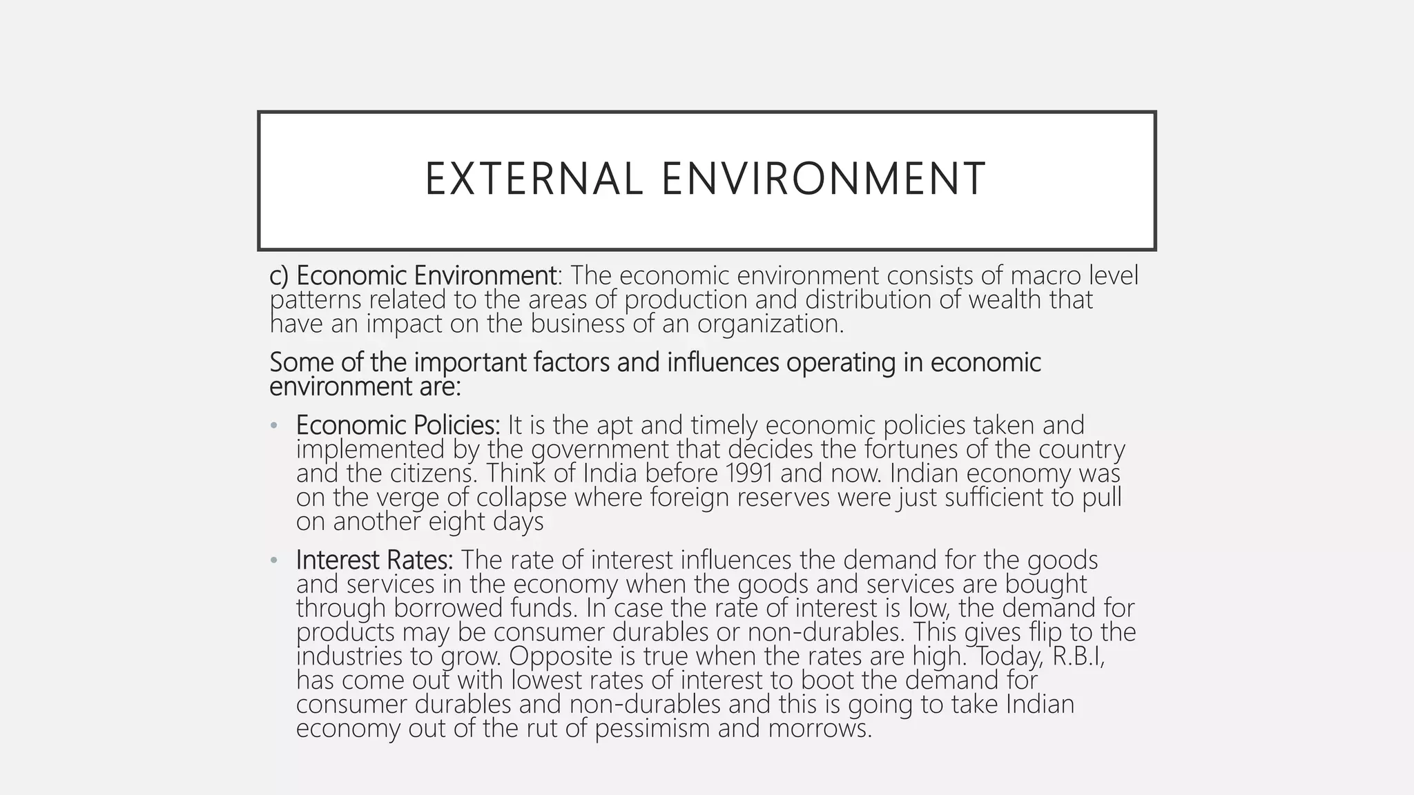 EXTERNAL ENVIRONMENT
c) Economic Environment: The economic environment consists of macro level
patterns related to the areas of production and distribution of wealth that
have an impact on the business of an organization.
Some of the important factors and influences operating in economic
environment are:
• Economic Policies: It is the apt and timely economic policies taken and
implemented by the government that decides the fortunes of the country
and the citizens. Think of India before 1991 and now. Indian economy was
on the verge of collapse where foreign reserves were just sufficient to pull
on another eight days
• Interest Rates: The rate of interest influences the demand for the goods
and services in the economy when the goods and services are bought
through borrowed funds. In case the rate of interest is low, the demand for
products may be consumer durables or non-durables. This gives flip to the
industries to grow. Opposite is true when the rates are high. Today, R.B.I,
has come out with lowest rates of interest to boot the demand for
consumer durables and non-durables and this is going to take Indian
economy out of the rut of pessimism and morrows.
 