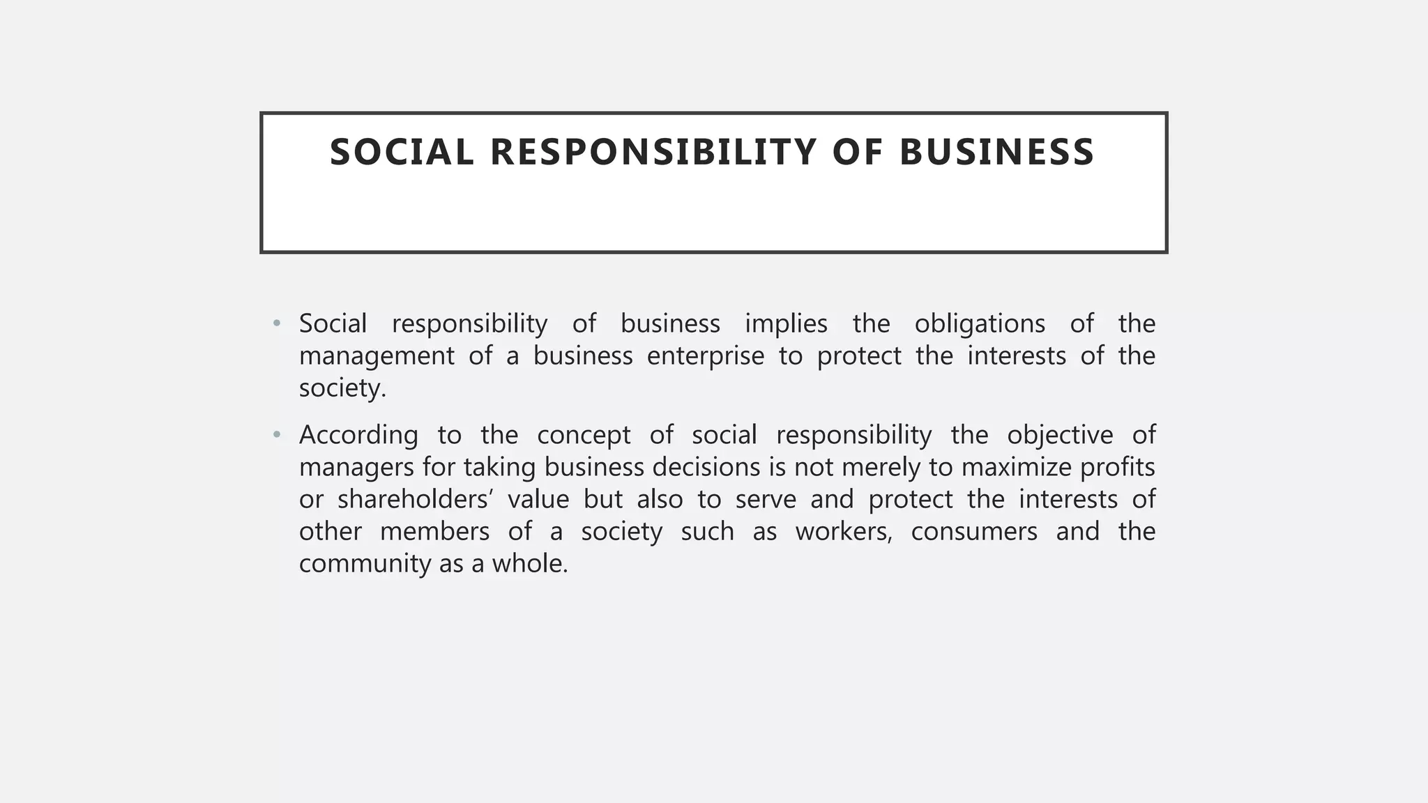 SOCIAL RESPONSIBILITY OF BUSINESS
• Social responsibility of business implies the obligations of the
management of a business enterprise to protect the interests of the
society.
• According to the concept of social responsibility the objective of
managers for taking business decisions is not merely to maximize profits
or shareholders’ value but also to serve and protect the interests of
other members of a society such as workers, consumers and the
community as a whole.
 