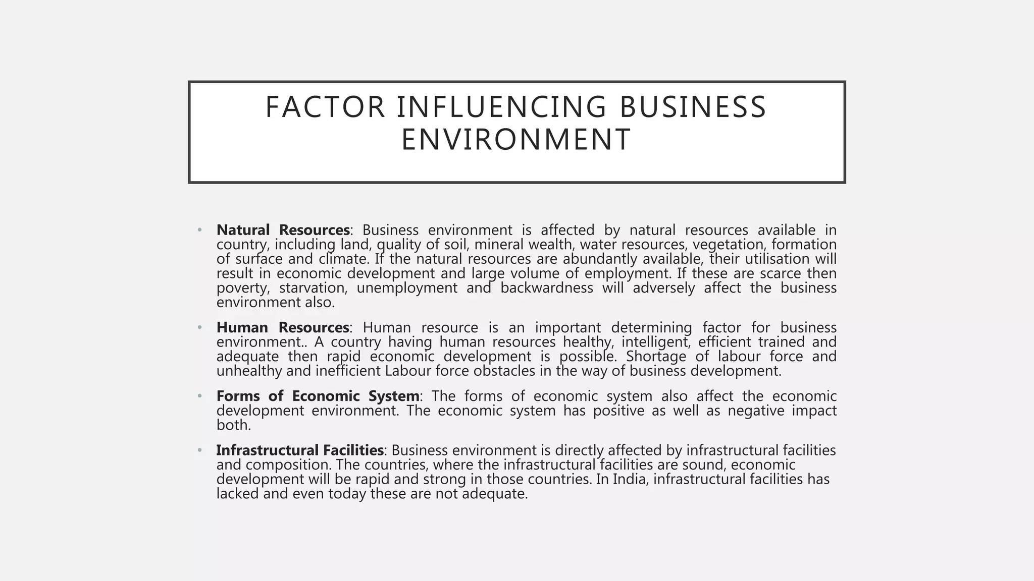 FACTOR INFLUENCING BUSINESS
ENVIRONMENT
• Natural Resources: Business environment is affected by natural resources available in
country, including land, quality of soil, mineral wealth, water resources, vegetation, formation
of surface and climate. If the natural resources are abundantly available, their utilisation will
result in economic development and large volume of employment. If these are scarce then
poverty, starvation, unemployment and backwardness will adversely affect the business
environment also.
• Human Resources: Human resource is an important determining factor for business
environment.. A country having human resources healthy, intelligent, efficient trained and
adequate then rapid economic development is possible. Shortage of labour force and
unhealthy and inefficient Labour force obstacles in the way of business development.
• Forms of Economic System: The forms of economic system also affect the economic
development environment. The economic system has positive as well as negative impact
both.
• Infrastructural Facilities: Business environment is directly affected by infrastructural facilities
and composition. The countries, where the infrastructural facilities are sound, economic
development will be rapid and strong in those countries. In India, infrastructural facilities has
lacked and even today these are not adequate.
 