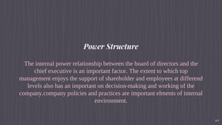 Power Structure
The internal power relationship between the board of directors and the
chief executive is an important factor. The extent to which top
management enjoys the support of shareholder and employees at differend
levels also has an important on decision-making and working of the
company.company policies and practices are important elments of internal
environment.
10
 