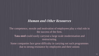 Human and Other Resources
The competence, morale and motivation of employees play a vital role in
the success of the firm.
Tata steel could easily carryout a large scale modernisation and
restructuring.
Some companies face great difficulty in carrying out such programmes
due to strong resistance by employees and their unions
12
 