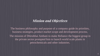 Mission and Objectives
The business philosophy and purpose of a company guide its priorities,
business strategies, product market scope and development process.
The mission of Dhirubhai Ambani to make Reliance the biggest group in
the private sector prompted him to launch world scale plants in
petrochemicals and other industries.
8
 