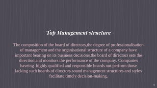 Top Management structure
The composition of the board of directors,the degree of professionalisation
of management and the organisational structure of a company have
important bearing on its business decisions.the board of directors sets the
direction and monitors the performance of the company. Companies
haveing highly qualified and responsible boards out perform those
lacking such boards of directors.sound management structures and styles
facilitate timely decision-making.
9
 