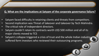 Q. What are the implications at Satyam of the corporate governance failure?
• Satyam faced difficulty in retaining clients and threats from competitors.
• Second implication was Threat of takeover and takeover by Tech Mahindra.
• The critical role of independent directors.
• Satyam couldn’t retain its contracts worth US$ 500 million and all of its
major clients moved to TCS
• Satyam’s collapse triggered a crisis of trust and the whole Indian industry
suffered form investors who reviewed their outsourcing programs.
 