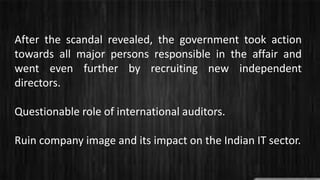 After the scandal revealed, the government took action
towards all major persons responsible in the affair and
went even further by recruiting new independent
directors.
Questionable role of international auditors.
Ruin company image and its impact on the Indian IT sector.
 