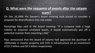 Q. What were the sequence of events after the satyam
scam?
On Dec 16,2008 the Satyam’s board meeting took placed to consider a
proposal for diversification into real estate.
Ramalinga Raju said at the board meeting: “If a company took a huge
liability or acquired unrelated assets, it would automatically put off a
potential investor from mounting a bid.”
Raju announced that the board of satyma had approved the purchase of
100%stake in maytas property and 51% in infrastructure on an investment
of $1.3 billion and $0.3 billion respectively.
 