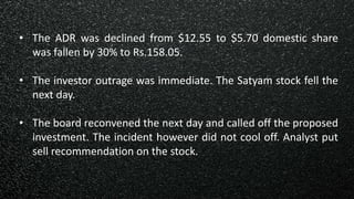 • The ADR was declined from $12.55 to $5.70 domestic share
was fallen by 30% to Rs.158.05.
• The investor outrage was immediate. The Satyam stock fell the
next day.
• The board reconvened the next day and called off the proposed
investment. The incident however did not cool off. Analyst put
sell recommendation on the stock.
 