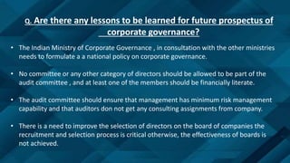 Q. Are there any lessons to be learned for future prospectus of
corporate governance?
• The Indian Ministry of Corporate Governance , in consultation with the other ministries
needs to formulate a a national policy on corporate governance.
• No committee or any other category of directors should be allowed to be part of the
audit committee , and at least one of the members should be financially literate.
• The audit committee should ensure that management has minimum risk management
capability and that auditors don not get any consulting assignments from company.
• There is a need to improve the selection of directors on the board of companies the
recruitment and selection process is critical otherwise, the effectiveness of boards is
not achieved.
 