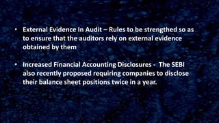 • External Evidence In Audit – Rules to be strengthed so as
to ensure that the auditors rely on external evidence
obtained by them
• Increased Financial Accounting Disclosures - The SEBI
also recently proposed requiring companies to disclose
their balance sheet positions twice in a year.
 