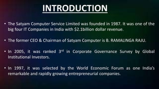 INTRODUCTION
• The Satyam Computer Service Limited was founded in 1987. It was one of the
big four IT Companies in India with $2.1billion dollar revenue.
• The former CEO & Chairman of Satyam Computer is B. RAMALINGA RAJU.
• In 2005, it was ranked 3rd in Corporate Governance Survey by Global
Institutional Investors.
• In 1997, it was selected by the World Economic Forum as one India’s
remarkable and rapidly growing entrepreneurial companies.
 