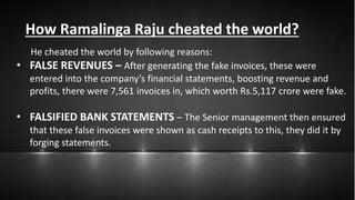 How Ramalinga Raju cheated the world?
He cheated the world by following reasons:
• FALSE REVENUES – After generating the fake invoices, these were
entered into the company’s financial statements, boosting revenue and
profits, there were 7,561 invoices in, which worth Rs.5,117 crore were fake.
• FALSIFIED BANK STATEMENTS – The Senior management then ensured
that these false invoices were shown as cash receipts to this, they did it by
forging statements.
 