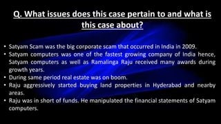 Q. What issues does this case pertain to and what is
this case about?
• Satyam Scam was the big corporate scam that occurred in India in 2009.
• Satyam computers was one of the fastest growing company of India hence,
Satyam computers as well as Ramalinga Raju received many awards during
growth years.
• During same period real estate was on boom.
• Raju aggressively started buying land properties in Hyderabad and nearby
areas.
• Raju was in short of funds. He manipulated the financial statements of Satyam
computers.
 