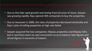 • Due to this fake rapid growth and strong financial price of share, Satyam
was growing rapidly. Raju opened 365 companies to buy the properties.
• Due to recession in 2008, the rates of properties decreased drastically and
Raju's plan of selling properties at high rate failed.
• Satyam acquired the two companies; Maytas properties and Maytas infra
but in real there were no cash transaction so as to balance fake figures and
actual figures in accounts of Satyam.
 