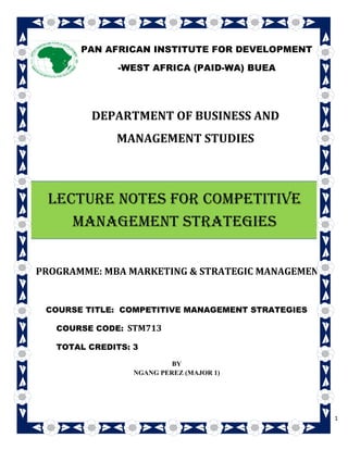 1
DEPARTMENT OF BUSINESS AND
MANAGEMENT STUDIES
PROGRAMME: MBA MARKETING & STRATEGIC MANAGEMENT
COURSE TITLE: COMPETITIVE MANAGEMENT STRATEGIES
COURSE CODE: STM713
TOTAL CREDITS: 3
BY
NGANG PEREZ (MAJOR 1)
PAN AFRICAN INSTITUTE FOR DEVELOPMENT
-WEST AFRICA (PAID-WA) BUEA
LECTURE NOTES FOR COMPETITIVE
MANAGEMENT STRATEGIES
 