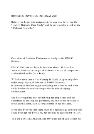 BUSINESS ENVIRONMENT ANALYSIS
Before you begin this assignment, be sure you have read the
“UMUC Haircuts Case Study” and be sure to take a look at the
“Walmart Example.”
Overview of Business Environment Analysis for UMUC
Haircuts
UMUC Haircuts has been in business since 1995 and has
seen an increase in competition from a variety of competitors,
as described in the Case Study.
With the news that a Hair Cuttery is likely to open only five
miles away, Myra, the owner of UMUC Haircuts,
is concerned and has begun analyzing her situation and what
could be done to remain competitive in this changing
environment.
She has recognized that scheduling her employees and her
customers is causing her problems, and she thinks she should
focus on that first, as it is fundamental to her business.
Myra also believes that there must be a technology solution that
could help her run her salon, but she has no idea where to start.
You are a Systems Analyst, and Myra has asked you to help her
 