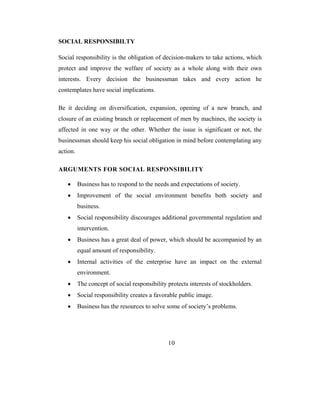 SOCIAL RESPONSIBILTY

Social responsibility is the obligation of decision-makers to take actions, which
protect and improve the welfare of society as a whole along with their own
interests. Every decision the businessman takes and every action he
contemplates have social implications.

Be it deciding on diversification, expansion, opening of a new branch, and
closure of an existing branch or replacement of men by machines, the society is
affected in one way or the other. Whether the issue is significant or not, the
businessman should keep his social obligation in mind before contemplating any
action.

ARGUMENTS FOR SOCIAL RESPONSIBILITY

   •      Business has to respond to the needs and expectations of society.
   •      Improvement of the social environment benefits both society and
          business.
   •      Social responsibility discourages additional governmental regulation and
          intervention.
   •      Business has a great deal of power, which should be accompanied by an
          equal amount of responsibility.
   •      Internal activities of the enterprise have an impact on the external
          environment.
   •      The concept of social responsibility protects interests of stockholders.
   •      Social responsibility creates a favorable public image.
   •      Business has the resources to solve some of society’s problems.




                                               10
 