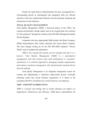 Finally, the rapid stride in industrialization has been accompanied by a
corresponding growth in technological and managerial skills for efficient
operation of the most sophisticated industries and also planning, designing and
construction of such industries.

TOTAL QUALITY MANAGEMENT
Total Quality Management (TQM), a buzzword phrase of the 1980’s, the
concept and principles, though simple seem to be creeping back into existence
by “bits and pieces” through the evolution of the ISO 9001 Management Quality
System Standard.
       Companies who have implemented TQM include Ford Motor Company,
Philips Semiconductor, SGL Carbon, Motorola and Toyota Motor Company.
The latest changes coming up for the ISO 9001:2000 standard’s “Process
Model” seem to complete the embodiment.
       TQM is the concept that quality can be managed and that it is a
process.   Total    Quality    Management      (TQM)     is   a   participative
management style that stresses total staff commitment to “customer”
satisfaction. It is a holistic approach to managing complex organizations
and replaces top-down management with decentralized customer-driven
decision-making.
       Total Quality Management is an integrated management system for
creating and implementing a continuous improvement process eventually
producing results that exceed customer expectations. It is based on the
assumption that 90 % of problems are a result of process, not employees.

TQM – CONCEPT & OBJECTIVES

TQM is a process and strategy that in certain situations can improve an
organization’s effectiveness and efficiency. TQM places responsibilities for


                                     100
 