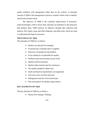 quality problems with management rather than on the workers. A principal
concept of TQM is the management of process variation which seeks to identify
special and common needs.
       The objective of TQM is the continual improvement of processes,
achieved through a shift in focus from outcomes (or products) to the processes
that produce them. TQM achieves its objective through data collection and
analysis, flow charts, cause and effect diagrams, and other tools, which are used
to understand and improve processes.

PRINCIPLES OF TQM
The principles of TQM are as follows:

           •   Quality can and must be managed.
           •   Everyone has a customer and is a supplier.
           •   Processes, not people are the problem.
           •   Every employee is responsible for quality.
           •   Problems must be prevented, not just fixed.
           •   Quality must be measured.
           •   Quality improvements must be continuous.
           •   The quality standard is defect free.
           •   Goals are based on requirements, not negotiated.
           •   Life cycle costs, not front end costs.
           •   Management must be involved and lead.
           •   Plan and organize for Quality improvement.

KEY ELEMENTS OF TQM

The key elements of TQM are as follows:
           •   Pursue New strategic Thinking


                                       101
 