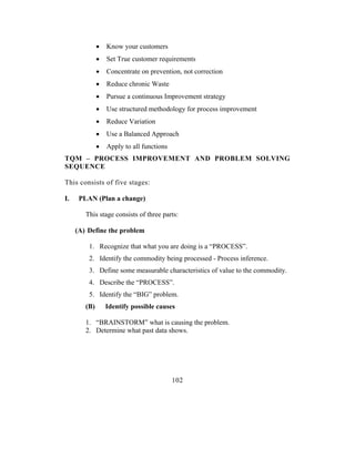 •   Know your customers
              •   Set True customer requirements
              •   Concentrate on prevention, not correction
              •   Reduce chronic Waste
              •   Pursue a continuous Improvement strategy
              •   Use structured methodology for process improvement
              •   Reduce Variation
              •   Use a Balanced Approach
              •   Apply to all functions
TQM – PROCESS IMPROVEMENT AND PROBLEM SOLVING
SEQUENCE

This consists of five stages:

I.    PLAN (Plan a change)

        This stage consists of three parts:

     (A) Define the problem

         1. Recognize that what you are doing is a “PROCESS”.
         2. Identify the commodity being processed - Process inference.
         3. Define some measurable characteristics of value to the commodity.
         4. Describe the “PROCESS”.
         5. Identify the “BIG” problem.
        (B)       Identify possible causes

        1. “BRAINSTORM” what is causing the problem.
        2. Determine what past data shows.




                                           102
 