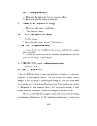 (C) Evaluate possible causes

         1. Determine the relationship between cause and effect.
         2. Determine what the process is doing now.

II.      IMPLEMENT (Implement the change)

         1. Determine what change would help.
         2. Then make the change.
III.      MONITOR (Observe the effects)

         1. Test the change.
         2. Determine what change worked (Confirmation)
IV. ACTION (Take permanent action)

         1. Ensure the fix is embedded in the process and that the resulting
         process is used.
         2. Continue to monitor the process to ensure the problem is fixed for
         good and the process is good enough.

V.     FOLLOW UP (To ensure continuous improvement)
         1. Return to “step 5”.
POLITICAL GEOGRAPHY

In the early 1990s the threat of superpower nuclear war faded as an omnipresent
nightmare in international relations. Yet new threats and dangers quickly
emerged to take the place of those imagined during the cold war. Fears about
terrorism also grew with a series of bombings from Paris, London, and Moscow
to Oklahoma City, New York and Atlanta. U.S troops and embassies in Saudi
Arabia, Tanzania, Kenya and Yemen were the targets of terrorist attacks.
         But it was only after the disruption, shock and panic of the devastating
terrorist attacks of September 11, 2001 and subsequent incidents of bioterrorism


                                       103
 